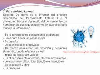 2. Pensamiento Lateral
Eduardo De Bono es el inventor del proceso
sistemático del Pensamiento Lateral. Fue el
primero en basar el desarrollo del pensamiento con
herramientas que siguen la forma en que el cerebro
maneja la información.

- Se le conoce como pensamiento deliberado
- Sirve para hacer las cosas mejor
- Es creador
- Lo esencial es la efectividad
- Se mueve para crear una dirección y deambula
sin rumbo, puede efectuar saltos                     http://z.emezeta.com/weblog/brain-think.jpg, 2011
- Todas las ideas son válidas
- Es el pensamiento operable, efectúa movimientos
- Le importa la calidad total (tangible e intangible)
- Es asociativo y libre
- Es proactivo
 