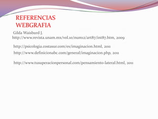REFERENCIAS
 WEBGRAFIA
Gilda Waisburd J.
http://www.revista.unam.mx/vol.10/num12/art87/int87.htm, 2009

http://psicologia.costasur.com/es/imaginacion.html, 2011
http://www.definicionabc.com/general/imaginacion.php, 2011

http://www.tusuperacionpersonal.com/pensamiento-lateral.html, 2011
 