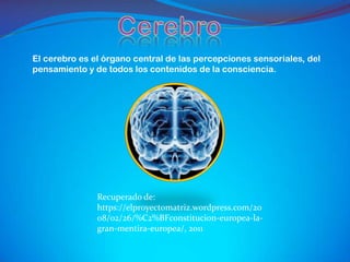 El cerebro es el órgano central de las percepciones sensoriales, del
pensamiento y de todos los contenidos de la consciencia.




               Recuperado de:
               https://elproyectomatriz.wordpress.com/20
               08/02/26/%C2%BFconstitucion-europea-la-
               gran-mentira-europea/, 2011
 