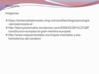 Webgrafía

Imágenes

 https://entrenarbaloncesto.ning.com/profiles/blogs/psicologia
  -del-baloncesto-el
 http://elproyectomatriz.wordpress.com/2008/02/26/%C2%BF
  constitucion-europea-la-gran-mentira-europea/
 http://www.mapasmentales.mx/mapas-mentales-y-los-
  hemisferios-del-cerebro/
 