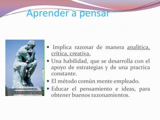 Aprender a pensar

     Implica razonar de manera analítica,
      crítica, creativa.
     Una habilidad, que se desarrolla con el
      apoyo de estrategias y de una practica
      constante.
     El método común mente empleado.
     Educar el pensamiento e ideas, para
      obtener buenos razonamientos.
 