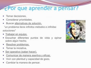 ¿Por que aprender a pensar?
 Tomar decisiones.
 Considerar prioridades.
 Buscar alternativas de solución.
 “un problema tiene infinitos métodos e infinitas
soluciones”
 Trabajar en equipo.
 Escuchar diferentes puntos de vista y opinar
  sobre algún hecho.
 Resolver problemas.
 Tomar la iniciativa.
 Ser operativo (saber hacer).
 Comunicar de manera asertiva y eficaz.
 Vivir con plenitud y capacidad de gozo.
 Cambiar la manera de pensar.
 