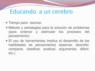 Educando a un cerebro
 Tiempo para razonar.
 Método y estrategias para la solución de problemas
  (para ordenar y estimular         los   procesos   del
  pensamiento)
 El uso de herramientas implica    el desarrollo de las
  habilidades de pensamiento(       observar, describir,
  comparar, clasificar, analizar,   argumentar, diferir,
  etc.)
 
