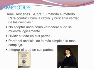 MÉTODOS
René Descartes. -Obra “El método el método.
  Para conducir bien la razón y buscar la verdad
  de las ciencias.”
 No aceptar nada como verdadero si no se
  muestra lógicamente.
 Dividir el todo en sus partes
 Partir del análisis de lo más simple a lo mas
  complejo.
 Integrar el todo en sus partes.
 