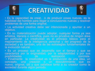 • Es la capacidad de crear, ó de producir cosas nuevas, es la
habilidad del hombre para llegar a conclusiones nuevas y resolver
problemas de una forma original.
• La actividad creativa debe ser intencionada y apuntar a un
objetivo.
• En su materialización puede adoptar, cualquier forma ya sea
artística, literaria o científica, pues no es privativa de ningún área
en particular. La creatividad es el principio básico para el
mejoramiento de la inteligencia personal y del progreso de la
sociedad y es también, una de las estrategias fundamentales de
la evolución natural.
• Es un proceso que se desarrolla con el tiempo y que se
caracteriza por la originalidad, por la adaptabilidad y por sus
posibilidades              de           realización           concreta.
 • Finalmente la creatividad es la producción de una idea, un
concepto, una creación o un descubrimiento que es
nuevo, original, útil y que satisface tanto a su creador como la
sociedad durante algún periodo.
 