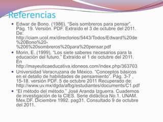 Referencias
 Edwar de Bono. (1986). “Seis sombreros para pensar”.
  Pág. 19. Versión. PDF. Extraído el 3 de octubre del 2011.
  De:
  http://ciam.ucol.mx/directorios/5443/Todos/Edward%20de
  %20Bono%20-
  %206%20sombreros%20para%20pensar.pdf
 Morin, E. (1999), “Los siete saberes necesarios para la
  educación del futuro.” Extraído el 1 de octubre del 2011.
  En
  http://mayeuticaeducativa.idoneos.com/index.php/363703
 Universidad Veracruzana de México. “Conceptos básicos
  en el detallo de habilidades de pensamiento”. Pág. 3-7 ,
  15-18. versión PDF. 5 de octubre 2011 Recuperado de:
  http://www.uv.mx/dgda/afbg/estudiantes/documents/C1.pdf
 “El método del método.” José Aranda Izguerra. Cuadernos
  de investigación de la CIES. Serie didáctica No.1. UNAM.
  Mex.DF. Diciembre 1992. pag31. Consultado 9 de octubre
  del 2011.
 