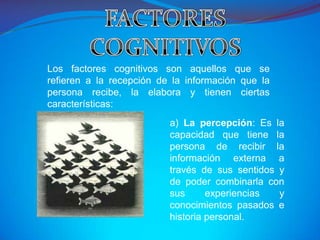 Los factores cognitivos son aquellos que se
refieren a la recepción de la información que la
persona recibe, la elabora y tienen ciertas
características:
                          a) La percepción: Es la
                          capacidad que tiene la
                          persona de recibir la
                          información externa a
                          través de sus sentidos y
                          de poder combinarla con
                          sus      experiencias  y
                          conocimientos pasados e
                          historia personal.
 