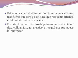  Existe en cada individuo un dominio de pensamiento
  más fuerte que otro y esto hace que nos comportemos
  en el mundo de cierta manera.
 Ejercitar los cuatro estilos de pensamiento permite un
  desarrollo más sano, creativo e integral que promueve
  la innovación
 