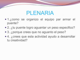 PLENARIA
 1.¿como se organizo el equipo par armar el
  puente?
 2. ¿tu puente logro aguantar un peso especifico?
 3. ¿porque crees que no aguanto el peso?
 4. ¿crees que esta actividad ayudo a desarrollar
  tu creatividad?
 