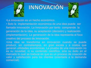•La innovación es un hecho económico.
• Solo la implementación económica de una idea puede ser
llamada innovación. La innovación por tanto comprende la
generación de la idea, su aceptación (decisión) y realización
(implementación). La generación de la idea representa el foco
creativo del proceso de innovación.
•Una idea se transforma en innovación cuando se puede
producir, sin contratiempos, en gran escala y a costos que
generan utilidades económicas. La prueba de una innovación no
es su novedad, ni su contenido científico, sino su éxito en el
mercado lo cual se traduce en que es un proceso de creación de
valor y satisfacción para los clientes (orientada a la demanda
comercial).
 