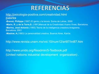 http://psicologia-positiva.com/creatividad.html
FUENTES
-Brenot, Philippe (1997) El genio y la locura. Suma de Letras, 2000
-Marín, R. y de la Torre,S. (1991)Manual de la Creatividad.Vicens Vives, Barcelona.
-Marina, José Antonio (1993) Teoría de la inteligencia creadora.Anagrama.
Barcelona, 2001
-Maslow, A.(1983) La personalidad creativa. Buenos Aires, Kairós


http://www.revista.unam.mx/vol.10/num12/art87/int87.htm

http://www.unido.org/fileadmin/5-Textbook.pdf
(United natioins industrial development organization) .
 