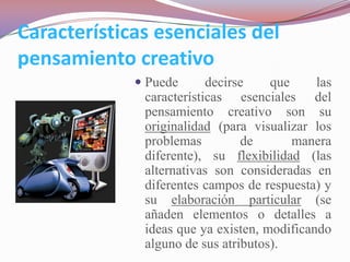 Características esenciales del
pensamiento creativo
              Puede      decirse    que     las
              características esenciales del
              pensamiento creativo son su
              originalidad (para visualizar los
              problemas         de       manera
              diferente), su flexibilidad (las
              alternativas son consideradas en
              diferentes campos de respuesta) y
              su elaboración particular (se
              añaden elementos o detalles a
              ideas que ya existen, modificando
              alguno de sus atributos).
 