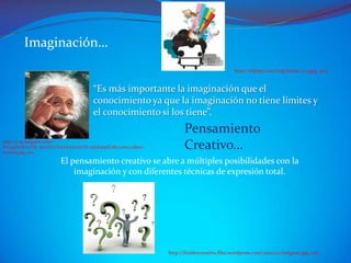 Imaginación…
                                                                                             http://elplop.com/img/62611-2213.jpg, 2011


                                      “Es más importante la imaginación que el
                                      conocimiento ya que la imaginación no tiene límites y
                                      el conocimiento si los tiene”.
                                                                       Pensamiento
http://2.bp.blogspot.com/-
PLmg1DwlFvI/Tbl_5nczPCI/AAAAAAAACSY/zqGKs6pELM0/s1600/albert-
einstein.jpg, 2011
                                                                       Creativo…
                        El pensamiento creativo se abre a múltiples posibilidades con la
                            imaginación y con diferentes técnicas de expresión total.




                                                                http://freidercreativo.files.wordpress.com/2010/02/enigma1.jpg, 2011
 