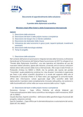Documento di approfondimento della soluzione:
INNOVITALIA
Il portale della diplomazia scientifica
Ministero degli Affari Esteri e della Cooperazione Internazionale
INDICE
1. Descrizione della soluzione
2. Descrizione del team e delle proprie risorse e competenze
3. Descrizione dei bisogni che si intende soddisfare
4. Descrizione dei destinatari della misura
5. Indicazione dei valori economici in gioco (costi, risparmi ipotizzati, investimenti
necessari)
6. Descrizione della tecnologia adottata
7. Tempi di progetto
1. Descrizione della soluzione
Nel contesto dell’azione di promozione integrata lanciata dalla Farnesina, la Direzione
Generale per la Promozione del Sistema Paese ha promosso nel 2017 lo sviluppo di un
“Portale della Diplomazia Scientifica”, una rete operativa ed interattiva ad uso dei
ricercatori italiani all’estero, aperta alle industrie, università, enti di ricerca e istituzioni
italiane attive nello scenario della ricerca internazionale.. Allo scopo è stato firmato un
Protocollo d’intesa tra MAECI e MIUR, che ha portato alla nascita del portale
“Innovitalia”, quale piattaforma condivisa tra i due dicasteri. Innovitalia è organizzata
per Paesi e per settori scientifici disciplinari e si avvale del supporto della rete di
Ambasciate e Consolati d’Italia in 32 Paesi esteri, per aggregare la comunità locale,
offrire dati, informazioni, notizie approvate dagli uffici scientifici delle Sedi
diplomatiche. Il portale è stato completamente rinnovato nella grafica, nei contenuti e
nelle funzionalità ed è online nella sua nuova versione dallo scorso 1 luglio.
2. Descrizione del team e delle proprie risorse e competenze
Domenico Fornara - Capo Ufficio Politiche ed attività bilaterali per
l’internazionalizzazione della ricerca scientifica e tecnologica e dell’innovazione, DGSP
Uff. IX, MAECI
Claudio Barchesi, Esperto scientifico - definizione delle specifiche logico funzionali del
progetto, redazione centrale
Sara Eti Castellani – Capo Ufficio per la dematerializzazione e automazione dei servizi,
DGAI Uff. VIII, MAECI
 
