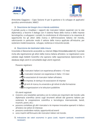 Antonietta Gaggiano – Capo Sezione III per la gestione e lo sviluppo di applicativi
giuridico-amministrativi, MAECI
3. Descrizione dei bisogni che si intende soddisfare
Il portale punta a rinsaldare i rapporti dei ricercatori italiani espatriati con la rete
diplomatica, a favorire il dialogo con il sistema Paese della ricerca e delle imprese
tecnologiche, a sviluppare i contatti, la condivisione di informazioni e la creazione di
opportunità tra gli attori della ricerca e dell’innovazione italiana nel mondo,
valorizzando in particolar modo il settore della ricerca applicata all’industria, per
sostenere modernizzazione, sviluppo, resilienza e inclusività sociale.
4. Descrizione dei destinatari della misura
Innovitalia è liberamente accessibile su internet (https://innovitalia.esteri.it/). Il portale
invita alla registrazione gli attori della ricerca italiana all’estero. Le registrazioni sono
validate dagli Addetti Scientifici che operano nelle rappresentanze diplomatiche. Il
database degli utenti è consultabile dagli utenti registrati.
Possono registrarsi:
 i ricercatori italiani con esperienza all’estero >12 mesi
 i ricercatori stranieri con esperienza in Italia >12 mesi
 le associazioni di ricercatori italiani all’estero
 le imprese, le startup e le associazioni di imprese
 gli enti di ricerca, le università e gli istituti di alta formazione
 le organizzazioni e le istituzioni pubbliche
Gli utenti registrati:
 ricevono una newsletter periodica con le notizie più importanti dal mondo sulla
diplomazia scientifica (avvisi sugli strumenti attivati dal governo italiano per
sostenere la cooperazione scientifica e tecnologica internazionale, bandi,
incarichi, premi, etc.)
 possono contattare gli altri ricercatori e le imprese innovative operanti in Italia e
all’estero nei settori di interesse
 possono condividere notizie, opportunità ed eventi
 sono inseriti nell’Annuario dei ricercatori italiani nel mondo.
5. Indicazione dei valori economici in gioco (costi, risparmi ipotizzati, investimenti
necessari)
 