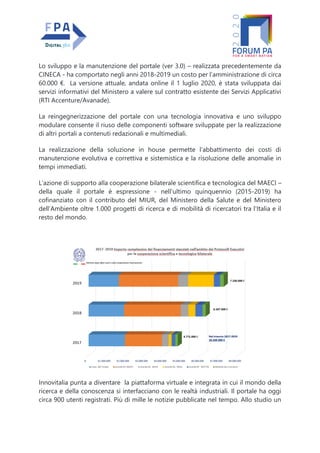 Lo sviluppo e la manutenzione del portale (ver 3.0) – realizzata precedentemente da
CINECA - ha comportato negli anni 2018-2019 un costo per l’amministrazione di circa
60.000 €. La versione attuale, andata online il 1 luglio 2020, è stata sviluppata dai
servizi informativi del Ministero a valere sul contratto esistente dei Servizi Applicativi
(RTI Accenture/Avanade).
La reingegnerizzazione del portale con una tecnologia innovativa e uno sviluppo
modulare consente il riuso delle componenti software sviluppate per la realizzazione
di altri portali a contenuti redazionali e multimediali.
La realizzazione della soluzione in house permette l’abbattimento dei costi di
manutenzione evolutiva e correttiva e sistemistica e la risoluzione delle anomalie in
tempi immediati.
L’azione di supporto alla cooperazione bilaterale scientifica e tecnologica del MAECI –
della quale il portale è espressione - nell’ultimo quinquennio (2015-2019) ha
cofinanziato con il contributo del MIUR, del Ministero della Salute e del Ministero
dell’Ambiente oltre 1.000 progetti di ricerca e di mobilità di ricercatori tra l’Italia e il
resto del mondo.
Innovitalia punta a diventare la piattaforma virtuale e integrata in cui il mondo della
ricerca e della conoscenza si interfacciano con le realtà industriali. Il portale ha oggi
circa 900 utenti registrati. Più di mille le notizie pubblicate nel tempo. Allo studio un
 