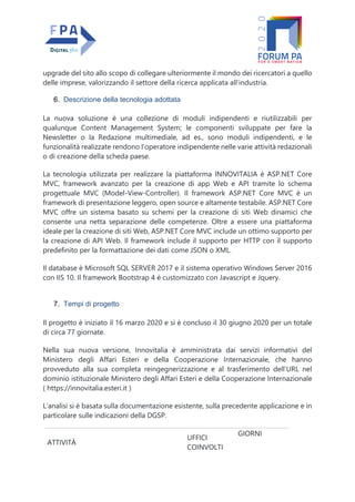 upgrade del sito allo scopo di collegare ulteriormente il mondo dei ricercatori a quello
delle imprese, valorizzando il settore della ricerca applicata all’industria.
6. Descrizione della tecnologia adottata
La nuova soluzione è una collezione di moduli indipendenti e riutilizzabili per
qualunque Content Management System; le componenti sviluppate per fare la
Newsletter o la Redazione multimediale, ad es., sono moduli indipendenti, e le
funzionalità realizzate rendono l’operatore indipendente nelle varie attività redazionali
o di creazione della scheda paese.
La tecnologia utilizzata per realizzare la piattaforma INNOVITALIA è ASP.NET Core
MVC, framework avanzato per la creazione di app Web e API tramite lo schema
progettuale MVC (Model-View-Controller). Il framework ASP.NET Core MVC è un
framework di presentazione leggero, open source e altamente testabile. ASP.NET Core
MVC offre un sistema basato su schemi per la creazione di siti Web dinamici che
consente una netta separazione delle competenze. Oltre a essere una piattaforma
ideale per la creazione di siti Web, ASP.NET Core MVC include un ottimo supporto per
la creazione di API Web. Il framework include il supporto per HTTP con il supporto
predefinito per la formattazione dei dati come JSON o XML.
Il database è Microsoft SQL SERVER 2017 e il sistema operativo Windows Server 2016
con IIS 10. Il framework Bootstrap 4 è customizzato con Javascript e Jquery.
7. Tempi di progetto
Il progetto è iniziato il 16 marzo 2020 e si è concluso il 30 giugno 2020 per un totale
di circa 77 giornate.
Nella sua nuova versione, Innovitalia è amministrata dai servizi informativi del
Ministero degli Affari Esteri e della Cooperazione Internazionale, che hanno
provveduto alla sua completa reingegnerizzazione e al trasferimento dell’URL nel
dominio istituzionale Ministero degli Affari Esteri e della Cooperazione Internazionale
( https://innovitalia.esteri.it )
L’analisi si è basata sulla documentazione esistente, sulla precedente applicazione e in
particolare sulle indicazioni della DGSP.
ATTIVITÀ
UFFICI
COINVOLTI
GIORNI
 