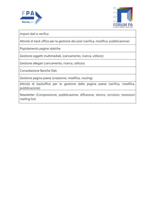 Import dati e verifica
Attività di back office per la gestione dei post (verifica, modifica, pubblicazione)
Popolamento pagine statiche
Gestione oggetti multimediali, (caricamento, ricerca, utilizzo)
Gestione allegati (caricamento, ricerca, utilizzo)
Consultazione Banche Dati
Gestione pagina paese (creazione, modifica, routing)
Attività di backoffice per la gestione della pagina paese (verifica, modifica,
pubblicazione)
Newsletter (Composizione, pubblicazione, diffusione, storico, iscrizioni, recessioni
mailing list)
 