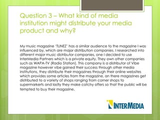 Question 3 – What kind of media
institution might distribute your media
product and why?
My music magazine ‘TUNEZ’ has a similar audience to the magazine I was
influenced by, which are major distribution companies. I researched into
different major music distributor companies, one I decided to use
InterMedia Partners which is a private equity. They own other companies
such as WAPA-TV (Radio Station). This company is a distributor of Vibe
magazine however vibe gained their success through other media
institutions, they distribute their magazines through their online websites
which provides some articles from the magazine, an there magazines get
distributed to a variety of shops ranging from corner shops to
supermarkerts and lastly they make catchy offers so that the public will be
tempted to buy their magazine.
 