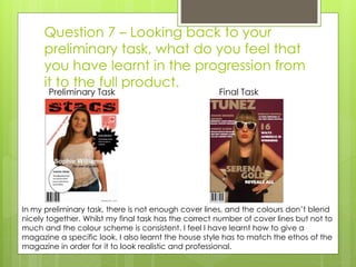 Question 7 – Looking back to your
preliminary task, what do you feel that
you have learnt in the progression from
it to the full product.
Preliminary Task Final Task
In my preliminary task, there is not enough cover lines, and the colours don’t blend
nicely together. Whilst my final task has the correct number of cover lines but not to
much and the colour scheme is consistent. I feel I have learnt how to give a
magazine a specific look, I also learnt the house style has to match the ethos of the
magazine in order for it to look realistic and professional.
 