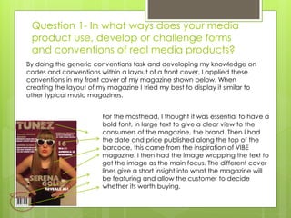 Question 1- In what ways does your media
product use, develop or challenge forms
and conventions of real media products?
For the masthead, I thought it was essential to have a
bold font, in large text to give a clear view to the
consumers of the magazine, the brand. Then I had
the date and price published along the top of the
barcode, this came from the inspiration of VIBE
magazine. I then had the image wrapping the text to
get the image as the main focus. The different cover
lines give a short insight into what the magazine will
be featuring and allow the customer to decide
whether its worth buying.
By doing the generic conventions task and developing my knowledge on
codes and conventions within a layout of a front cover, I applied these
conventions in my front cover of my magazine shown below. When
creating the layout of my magazine I tried my best to display it similar to
other typical music magazines.
 