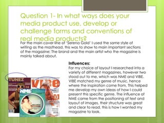 Question 1- In what ways does your
media product use, develop or
challenge forms and conventions of
real media products?
Influences:
For my choice of layout I researched into a
variety of different magazines, however two
stood out to me, which was NME and VIBE.
VIBE matched my genre of music, hence
where the inspiration come from. This helped
me develop my own ideas of how I could
present this specific genre. The influence of
NME came from the positioning of text and
layout of images, their structure was great
and clear to read, this is how I wanted my
magazine to look.
For the main cover line of ‘Serena Gold’ I used the same style of
writing as the masthead, this was to show to main important sections
of the magazine; The brand and the main artist who the magazine is
mainly talked about.
 