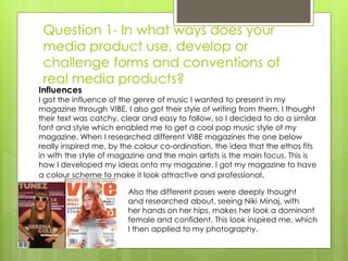 Question 1- In what ways does your
media product use, develop or
challenge forms and conventions of
real media products?
Influences
I got the influence of the genre of music I wanted to present in my
magazine through VIBE, I also got their style of writing from them. I thought
their text was catchy, clear and easy to follow, so I decided to do a similar
font and style which enabled me to get a cool pop music style of my
magazine. When I researched different VIBE magazines the one below
really inspired me, by the colour co-ordination, the idea that the ethos fits
in with the style of magazine and the main artists is the main focus. This is
how I developed my ideas onto my magazine. I got my magazine to have
a colour scheme to make it look attractive and professional.
Also the different poses were deeply thought
and researched about, seeing Niki Minaj, with
her hands on her hips, makes her look a dominant
female and confident. This look inspired me, which
I then applied to my photography.
 