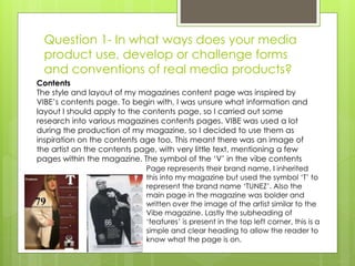 Question 1- In what ways does your media
product use, develop or challenge forms
and conventions of real media products?
Contents
The style and layout of my magazines content page was inspired by
VIBE’s contents page. To begin with, I was unsure what information and
layout I should apply to the contents page, so I carried out some
research into various magazines contents pages. VIBE was used a lot
during the production of my magazine, so I decided to use them as
inspiration on the contents age too. This meant there was an image of
the artist on the contents page, with very little text, mentioning a few
pages within the magazine. The symbol of the ‘V’ in the vibe contents
Page represents their brand name, I inherited
this into my magazine but used the symbol ‘T’ to
represent the brand name ‘TUNEZ’. Also the
main page in the magazine was bolder and
written over the image of the artist similar to the
Vibe magazine. Lastly the subheading of
‘features’ is present in the top left corner, this is a
simple and clear heading to allow the reader to
know what the page is on.
 
