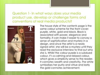 Question 1- In what ways does your media
product use, develop or challenge forms and
conventions of real media products?
The house style of the contents page is the
same colour scheme for the front cover;
purple, white, gold and black. Black is
associated with power, elegance and
formality. It can make it easier to convey a
sense of sophistication and mystery in a
design, and since the artist is a newly
signed artist, she will be a mystery until they
read the exclusive interview to find out who
she is. Whilst the colour purple is a subdued
colour, it’s a calming and relaxed colour,
which gives a simplicity sense to the reader.
It connotes wealth and creativitiy. The white
symbolises her purity and virtue and lastly
the gold connotes achievement.
 