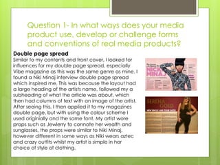 Question 1- In what ways does your media
product use, develop or challenge forms
and conventions of real media products?
Double page spread
Similar to my contents and front cover, I looked for
influences for my double page spread, especially
Vibe magazine as this was the same genre as mine. I
found a Niki Minaj interview double page spread
which inspired me. This was because the layout had
a large heading of the artists name, followed my a
subheading of what the article was about, which
then had columns of text with an image of the artist.
After seeing this, I then applied it to my magazines
double page, but with using the colour scheme I
used originially and the same font. My artist wore
props such as Jewlerry to connote her wealth and
sunglasses, the props were similar to Niki Minaj,
however different in some ways as Niki wears aztec
and crazy outfits whilst my artist is simple in her
choice of style of clothing.
 
