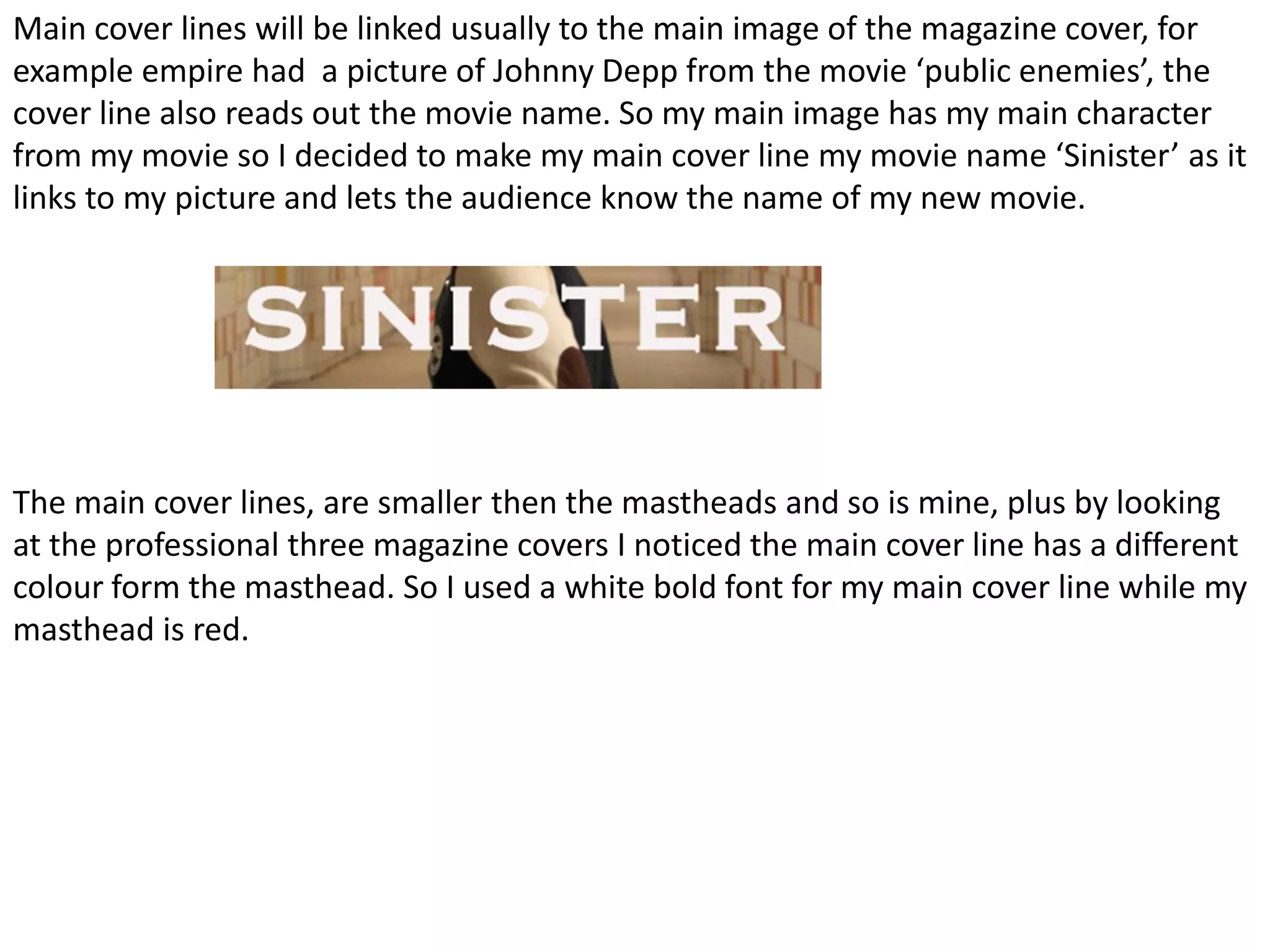 Main cover lines will be linked usually to the main image of the magazine cover, for
example empire had a picture of Johnny Depp from the movie ‘public enemies’, the
cover line also reads out the movie name. So my main image has my main character
from my movie so I decided to make my main cover line my movie name ‘Sinister’ as it
links to my picture and lets the audience know the name of my new movie.




The main cover lines, are smaller then the mastheads and so is mine, plus by looking
at the professional three magazine covers I noticed the main cover line has a different
colour form the masthead. So I used a white bold font for my main cover line while my
masthead is red.
 