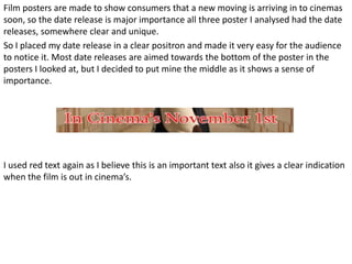 Film posters are made to show consumers that a new moving is arriving in to cinemas
soon, so the date release is major importance all three poster I analysed had the date
releases, somewhere clear and unique.
So I placed my date release in a clear positron and made it very easy for the audience
to notice it. Most date releases are aimed towards the bottom of the poster in the
posters I looked at, but I decided to put mine the middle as it shows a sense of
importance.




I used red text again as I believe this is an important text also it gives a clear indication
when the film is out in cinema’s.
 