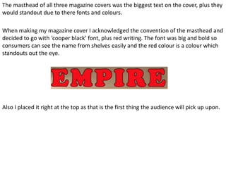 The masthead of all three magazine covers was the biggest text on the cover, plus they
would standout due to there fonts and colours.

When making my magazine cover I acknowledged the convention of the masthead and
decided to go with ‘cooper black’ font, plus red writing. The font was big and bold so
consumers can see the name from shelves easily and the red colour is a colour which
standouts out the eye.




Also I placed it right at the top as that is the first thing the audience will pick up upon.
 