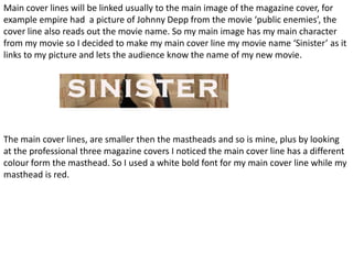 Main cover lines will be linked usually to the main image of the magazine cover, for
example empire had a picture of Johnny Depp from the movie ‘public enemies’, the
cover line also reads out the movie name. So my main image has my main character
from my movie so I decided to make my main cover line my movie name ‘Sinister’ as it
links to my picture and lets the audience know the name of my new movie.




The main cover lines, are smaller then the mastheads and so is mine, plus by looking
at the professional three magazine covers I noticed the main cover line has a different
colour form the masthead. So I used a white bold font for my main cover line while my
masthead is red.
 
