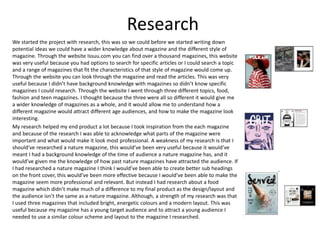 Research
We started the project with research, this was so we could before we started writing down
potential ideas we could have a wider knowledge about magazine and the different style of
magazine. Through the website Issuu.com you can find over a thousand magazines, this website
was very useful because you had options to search for specific articles or I could search a topic
and a range of magazines that fit the characteristics of that style of magazine would come up.
Through the website you can look through the magazine and read the articles. This was very
useful because I didn’t have background knowledge with magazines so didn’t know specific
magazines I could research. Through the website I went through three different topics, food,
fashion and teen magazines. I thought because the three were all so different it would give me
a wider knowledge of magazines as a whole, and it would allow me to understand how a
different magazine would attract different age audiences, and how to make the magazine look
interesting.
My research helped my end product a lot because I took inspiration from the each magazine
and because of the research I was able to acknowledge what parts of the magazine were
important and what would make it look most professional. A weakness of my research is that I
should’ve researched a nature magazine, this would’ve been very useful because it would’ve
meant I had a background knowledge of the time of audience a nature magazine has, and it
would’ve given me the knowledge of how past nature magazines have attracted the audience. If
I had researched a nature magazine I think I would’ve been able to create better sub headings
on the front cover, this would’ve been more effective because I would’ve been able to make the
magazine seem more professional and relevant. But instead I had research about a food
magazine which didn’t make much of a difference to my final product as the design/layout and
the audience isn’t the same as a nature magazine. Although, a strength of my research was that
I used three magazines that included bright, energetic colours and a modern layout. This was
useful because my magazine has a young target audience and to attract a young audience I
needed to use a similar colour scheme and layout to the magazine I researched.
 