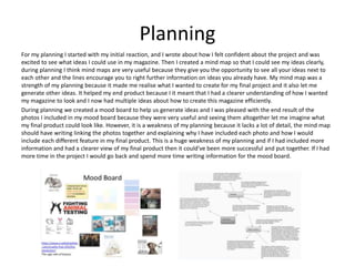 Planning
For my planning I started with my initial reaction, and I wrote about how I felt confident about the project and was
excited to see what ideas I could use in my magazine. Then I created a mind map so that I could see my ideas clearly,
during planning I think mind maps are very useful because they give you the opportunity to see all your ideas next to
each other and the lines encourage you to right further information on ideas you already have. My mind map was a
strength of my planning because it made me realise what I wanted to create for my final project and it also let me
generate other ideas. It helped my end product because I it meant that I had a clearer understanding of how I wanted
my magazine to look and I now had multiple ideas about how to create this magazine efficiently.
During planning we created a mood board to help us generate ideas and I was pleased with the end result of the
photos I included in my mood board because they were very useful and seeing them altogether let me imagine what
my final product could look like. However, it is a weakness of my planning because it lacks a lot of detail, the mind map
should have writing linking the photos together and explaining why I have included each photo and how I would
include each different feature in my final product. This is a huge weakness of my planning and if I had included more
information and had a clearer view of my final product then it could've been more successful and put together. If I had
more time in the project I would go back and spend more time writing information for the mood board.
 
