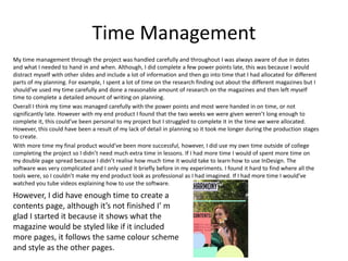Time Management
My time management through the project was handled carefully and throughout I was always aware of due in dates
and what I needed to hand in and when. Although, I did complete a few power points late, this was because I would
distract myself with other slides and include a lot of information and then go into time that I had allocated for different
parts of my planning. For example, I spent a lot of time on the research finding out about the different magazines but I
should’ve used my time carefully and done a reasonable amount of research on the magazines and then left myself
time to complete a detailed amount of writing on planning.
Overall I think my time was managed carefully with the power points and most were handed in on time, or not
significantly late. However with my end product I found that the two weeks we were given weren’t long enough to
complete it, this could’ve been personal to my project but I struggled to complete it in the time we were allocated.
However, this could have been a result of my lack of detail in planning so it took me longer during the production stages
to create.
With more time my final product would’ve been more successful, however, I did use my own time outside of college
completing the project so I didn’t need much extra time in lessons. If I had more time I would of spent more time on
my double page spread because I didn’t realise how much time it would take to learn how to use InDesign. The
software was very complicated and I only used it briefly before in my experiments. I found it hard to find where all the
tools were, so I couldn’t make my end product look as professional as I had imagined. If I had more time I would’ve
watched you tube videos explaining how to use the software.
However, I did have enough time to create a
contents page, although it’s not finished I’ m
glad I started it because it shows what the
magazine would be styled like if it included
more pages, it follows the same colour scheme
and style as the other pages.
 