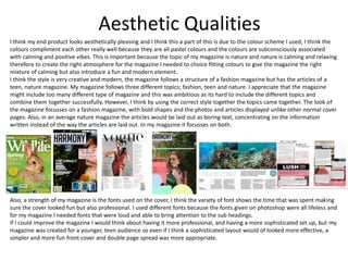 Aesthetic Qualities
I think my end product looks aesthetically pleasing and I think this a part of this is due to the colour scheme I used, I think the
colours compliment each other really well because they are all pastel colours and the colours are subconsciously associated
with calming and positive vibes. This is important because the topic of my magazine is nature and nature is calming and relaxing
therefore to create the right atmosphere for the magazine I needed to choice fitting colours to give the magazine the right
mixture of calming but also introduce a fun and modern element.
I think the style is very creative and modern, the magazine follows a structure of a fashion magazine but has the articles of a
teen, nature magazine. My magazine follows three different topics; fashion, teen and nature. I appreciate that the magazine
might include too many different type of magazine and this was ambitious as its hard to include the different topics and
combine them together successfully. However, I think by using the correct style together the topics came together. The look of
the magazine focusses on a fashion magazine, with bold shapes and the photos and articles displayed unlike other normal cover
pages. Also, in an average nature magazine the articles would be laid out as boring text, concentrating on the information
written instead of the way the articles are laid out. In my magazine it focusses on both.
Also, a strength of my magazine is the fonts used on the cover, I think the variety of font shows the time that was spent making
sure the cover looked fun but also professional. I used different fonts because the fonts given on photoshop were all lifeless and
for my magazine I needed fonts that were loud and able to bring attention to the sub headings.
If I could improve the magazine I would think about having it more professional, and having a more sophisticated set up, but my
magazine was created for a younger, teen audience so even if I think a sophisticated layout would of looked more effective, a
simpler and more fun front cover and double page spread was more appropriate.
 