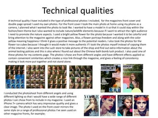 Technical qualities
A technical quality I have included is the type of professional photos I included, for the magazines front cover and
double page spread I used my own photos. For the front cover I took the main photo at home using my phone as a
camera, I planned what I wanted the photo to look like. I wanted to have a model in it so that it could stay within the
fashion/teen theme but I also wanted to include nature/wildlife elements because if I want to attract the right audience
I need to promote the nature aspects. I used a bright yellow flower for the photo because I wanted it to be colorful and
bring attention to the magazine against other magazines. Also, a flower portrays freedom and along with the color
yellow meaning happiness I think it gives a positive message to the potential readers. I also took the photos for the
flower ice cubes because I thought it would make it more authentic if I took the photos myself instead of copying them
of the internet. I also went into the Lush store to take pictures of the shop and find out extra information about the
animal testing policies and this is also where I found out about the Chinese bath bomb lush product. I also used one of
these photos for my contents page. The photos I chose are from different angles and have different effects applied so
contain convenient similarities which creates a nice link through the magazine, and gives a feeling of consistency
making it look more put together and not stand alone.
I conducted the photoshoot from different angels and using
different lighting so that I would have a wide range of different
photos I can chose from to include in my magazine. I used an
iPhone 7+ camera which has very impressive quality and gives a
clear image. The photo I used on the front cover mirrors the
same style on a range of professional photos I've seen used on
other magazine fronts, for example;
 
