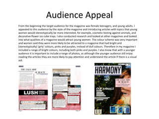 Audience Appeal
From the beginning the target audience for the magazine was female teenagers, and young adults. I
appealed to this audience by the style of the magazine and introducing articles with topics that young
women would stereotypically be more interested, for example, cosmetic testing against animals, and
decorative flower ice cube trays. I also conducted research and looked at other magazines and looked
into what qualities of a magazine would attract young women. The colour scheme was very important
and women said they were more likely to be attracted to a magazine that had bright and
(stereotypically) ‘girly’ colours, pinks and purples, instead of dull colours. Therefore in my magazine I
included a range of bright colours, including both pinks and purples. I also know that with a younger
audience it is important to include a range of photos, as although the younger audience still enjoy
reading the articles they are more likely to pay attention and understand the article if there is a visual
aid.
 