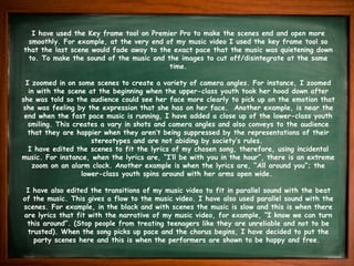 I have used the Key frame tool on Premier Pro to make the scenes end and open more
smoothly. For example, at the very end of my music video I used the key frame tool so
that the last scene would fade away to the exact pace that the music was quietening down
to. To make the sound of the music and the images to cut off/disintegrate at the same
time.
I zoomed in on some scenes to create a variety of camera angles. For instance, I zoomed
in with the scene at the beginning when the upper-class youth took her hood down after
she was told so the audience could see her face more clearly to pick up on the emotion that
she was feeling by the expression that she has on her face. Another example, is near the
end when the fast pace music is running, I have added a close up of the lower-class youth
smiling. This creates a vary in shots and camera angles and also conveys to the audience
that they are happier when they aren’t being suppressed by the representations of their
stereotypes and are not abiding by society’s rules.
I have edited the scenes to fit the lyrics of my chosen song, therefore, using incidental
music. For instance, when the lyrics are, “I’ll be with you in the hour”, there is an extreme
zoom on an alarm clock. Another example is when the lyrics are, “All around you”; the
lower-class youth spins around with her arms open wide.
I have also edited the transitions of my music video to fit in parallel sound with the beat
of the music. This gives a flow to the music video. I have also used parallel sound with the
scenes. For example, in the black and with scenes the music is slow and this is when there
are lyrics that fit with the narrative of my music video, for example, “I know we can turn
this around”. (Stop people from treating teenagers like they are unreliable and not to be
trusted). When the song picks up pace and the chorus begins, I have decided to put the
party scenes here and this is when the performers are shown to be happy and free.
 