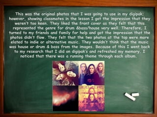 This was the original photos that I was going to use in my digipak;
however, showing classmates in the lesson I got the impression that they
weren’t too keen. They liked the front cover as they felt that this
represented the genre for drum &bass/house very well. Therefore, I
turned to my friends and family for help and got the impression that the
photos didn’t flow. They felt that the two photos at the top were more
elated to indie or alternative music. They wouldn’t think that the music
was house or drum & bass from the images. Because of this I went back
to my research that I did on digipak’s and refreshed my memory. I
noticed that there was a running theme through each album.
 