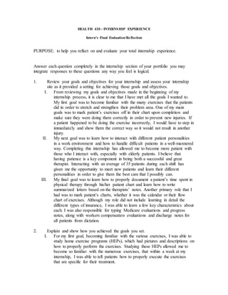 HEALTH 420 - INTERNSHIP EXPERIENCE
Intern's Final Evaluation/Reflection
PURPOSE: to help you reflect on and evaluate your total internship experience.
Answer each question completely in the internship section of your portfolio you may
integrate responses to these questions any way you feel is logical.
1. Review your goals and objectives for your internship and assess your internship
site as it provided a setting for achieving those goals and objectives.
I. From reviewing my goals and objectives made in the beginning of my
internship process, it is clear to me that I have met all the goals I wanted to.
My first goal was to become familiar with the many exercises that the patients
did in order to stretch and strengthen their problem area. One of my main
goals was to mark patient’s exercises off in their chart upon completion and
make sure they were doing them correctly in order to prevent new injuries. If
a patient happened to be doing the exercise incorrectly, I would have to step in
immediately and show them the correct way so it would not result in another
injury.
II. My next goal was to learn how to interact with different patient personalities
in a work environment and how to handle difficult patients in a well-mannered
way. Completing this internship has allowed me to become more patient with
those who I interact with, especially with elderly patients. I believe that
having patience is a key component in being both a successful and great
therapist. Interacting with an average of 35 patients during each shift has
given me the opportunity to meet new patients and learn their different
personalities in order to give them the best care that I possibly can.
III. My final goal was to learn how to properly document a patient’s time spent in
physical therapy through his/her patient chart and learn how to write
summarized letters based on the therapists’ notes. Another primary role that I
had was to mark patient’s charts, whether it was the calendar or their flow
chart of exercises. Although my role did not include learning in detail the
different types of insurance, I was able to learn a few key characteristics about
each. I was also responsible for typing Medicare evaluations and progress
notes, along with workers compensation evaluations and discharge notes for
all patients from dictation.
2. Explain and show how you achieved the goals you set.
I. For my first goal, becoming familiar with the various exercises, I was able to
study home exercise programs (HEPs), which had pictures and descriptions on
how to properly perform the exercises. Studying these HEPs allowed me to
become so familiar with the numerous exercises, that within a week at my
internship, I was able to tell patients how to properly execute the exercises
that are specific for their treatment.
 