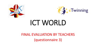 ICT WORLD
FINAL EVALUATION BY TEACHERS
(questionnaire 3)
 