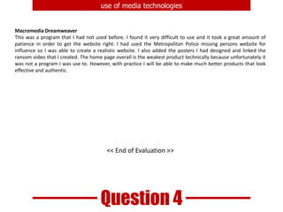 By use of market research, I was able to determine what the my target audience thought of my products. The responses I got were very positive and proved that the campaign is effective in grabbing the attention of the viewer.Question 2