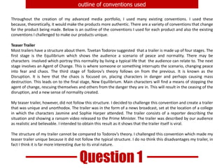 outline of conventions usedThroughout the creation of my advanced media portfolio, I used many existing conventions. I used these because, theoretically, it would make the products more authentic. There are a variety of conventions that change for the product being made. Below is an outline of the conventions I used for each product and also the existing conventions I challenged to make our products unique.Teaser TrailerMost trailers have a structure about them. Tzvetan Todorovsuggested  that a trailer is made up of four stages. The first stage is the Equilibrium which shows the audience a scenario of peace and normality. There may be characters  involved which portray this normality by living a typical life that  the audience can relate to. The next stage involves an Agent of Change. This is where someone or something interrupts the scenario, changing peace into fear and chaos. The third stage of Todorov’s theory follows on from the previous. It is known as the Disruption. It is here that the chaos is focused on, placing characters in danger and perhaps causing mass destruction. This leads on to the final stage, New Equilibrium. Main characters will find a means of stopping the agent of change, rescuing themselves and others from the danger they are in. This will result in the ceasing of the disruption, and a new sense of normality created.My teaser trailer, however, did not follow this structure. I decided to challenge this convention and create a trailer that was unique and unorthodox. The trailer was in the form of a news broadcast, set at the location of a college in which the characters Jasmine and Sophie Harper attended. The trailer consists of a reporter describing the situation and showing a ransom video released to the Prime Minister. The trailer was described by our audience as realistic and believable. I intended to obtain this result as it shows that the trailer itself is viral.The structure of my trailer cannot be compared to Todorov’s theory. I challenged this convention which made my teaser trailer unique because it did not follow the typical structure. I do no think this disadvantages my trailer, in fact I think it is far more interesting due to its viral nature.Question 1