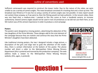 outline of conventions usedSufficient camerawork was required to construct the teaser trailer. Due to the nature of the video, we were unable to use a variety of camera angles. The news broadcast consisted of a tracking shot and a close-up shot. The broadcast was filmed as if it was live so using a variety of camera angles was not possible. A news report would not contain these anyway, so if we were to, then the filming would not look authentic. In the ransom video, there was one fixed shot; a medium-shot. I wanted to film this scene as from a handheld camera, to increase authenticity. Several camera angles would not be used in real circumstances so we did not use them here, as we felt realism was of the utmost importance in order to produce a viral campaign.PostersThe posters were designed as missing posters, advertising the abduction of the two daughters of the Prime Minister. These designs add to the viral element of the campaign because they are realistic and continue the story that the Prime Minister’s daughters have been abducted. Like traditional missing posters, the two I designed include a large picture, a description of the girls and large text to grab the attention of the reader. Also, there is contact information at the bottom of the poster. The phone number will direct a caller to the Metropolitan Police Missing Persons Department (this is pretend and manned by the production company). The web address leads a viewer to the Metropolitan Police Missing Persons website, (this, again, is pretend).Question 1
