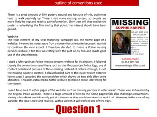 outline of conventions usedThere is a great amount of film posters around and because of this, audiences tend to walk passively by. There is not many missing posters, so people are more likely to stop and read to gain information. Only then will they realise the poster is advertising the film and by that point, the interest should have been gained.WebsiteThe final element of my viral marketing campaign was the home page of a website. I wanted to move away from a conventional website because I wanted to continue the viral aspect. I therefore decided to create a Police missing persons website. I felt this was fitting with the plot of my film and made good use of the viral element.I used a Metropolitan Police missing persons website for inspiration. I followed closely the conventions used there such as the Metropolitan Police logo, use of contact details and pictures of those missing. Instead of pictures though, I used the missing posters I created. I also uploaded part of the teaser trailer onto the home page. I uploaded the ransom video which shows the two girls after being abducted. This adds extra media to the website to make it more interesting for the viewer.I used false links to other pages of the website such as ‘missing persons in other areas’. These were influenced by the original Police website. There is a large amount of text on the home page which also challenges conventions. Having a lot of text would usually put of a viewer as they would not want to read it all. However, in the case of my website, the idea is new and realistic. With a viewer, it will work in one of two ways.  Question 1