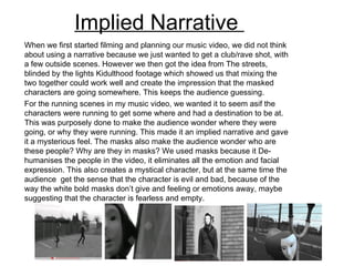 Implied Narrative  When we first started filming and planning our music video, we did not think about using a narrative because we just wanted to get a club/rave shot, with a few outside scenes. However we then got the idea from The streets, blinded by the lights Kidulthood footage which showed us that mixing the two together could work well and create the impression that the masked characters are going somewhere. This keeps the audience guessing.  For the running scenes in my music video, we wanted it to seem asif the characters were running to get some where and had a destination to be at. This was purposely done to make the audience wonder where they were going, or why they were running. This made it an implied narrative and gave it a mysterious feel. The masks also make the audience wonder who are these people? Why are they in masks? We used masks because it De-humanises the people in the video, it eliminates all the emotion and facial expression. This also creates a mystical character, but at the same time the audience  get the sense that the character is evil and bad, because of the way the white bold masks don’t give and feeling or emotions away, maybe suggesting that the character is fearless and empty.  