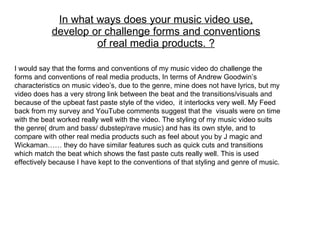 In what ways does your music video use, develop or challenge forms and conventions of real media products. ? I would say that the forms and conventions of my music video do challenge the forms and conventions of real media products, In terms of Andrew Goodwin’s characteristics on music video’s, due to the genre, mine does not have lyrics, but my video does has a very strong link between the beat and the transitions/visuals and because of the upbeat fast paste style of the video,  it interlocks very well. My Feed back from my survey and YouTube comments suggest that the  visuals were on time with the beat worked really well with the video. The styling of my music video suits the genre( drum and bass/ dubstep/rave music) and has its own style, and to compare with other real media products such as feel about you by J magic and Wickaman…… they do have similar features such as quick cuts and transitions which match the beat which shows the fast paste cuts really well. This is used effectively because I have kept to the conventions of that styling and genre of music.  
